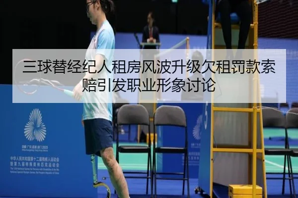 三球替经纪人租房风波升级欠租罚款索赔引发职业形象讨论